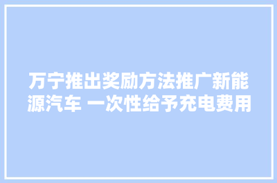 万宁推出奖励方法推广新能源汽车 一次性给予充电费用补贴四千元